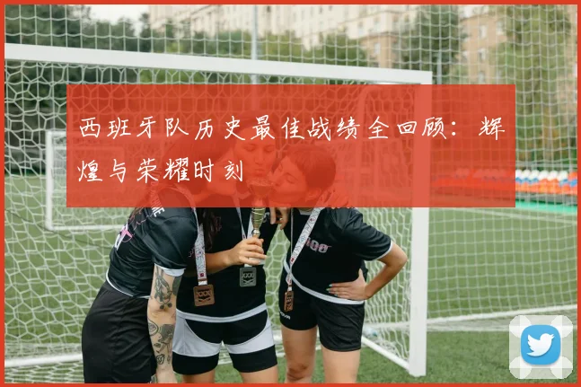 西班牙队历史最佳战绩全回顾:辉煌与荣耀时刻