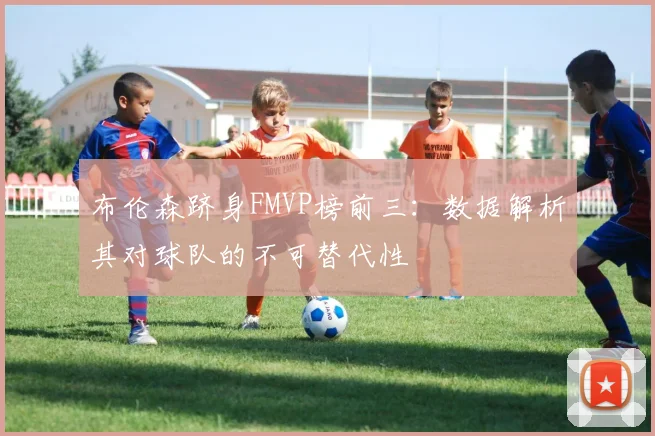 布伦森跻身FMVP榜前三:数据解析其对球队的不可替代性