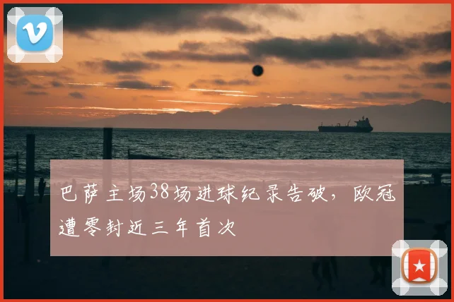 巴萨主场38场进球纪录告破，欧冠遭零封近三年首次