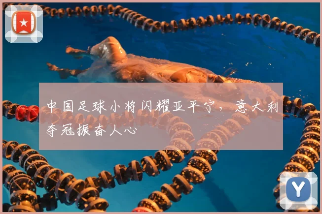 中国足球小将闪耀亚平宁，意大利夺冠振奋人心