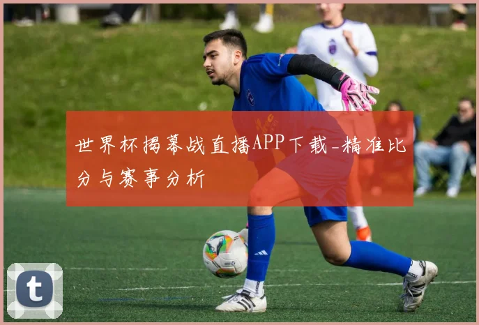 世界杯揭幕战直播APP下载_精准比分与赛事分析