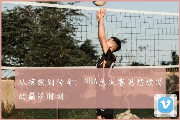 从宿敌到传奇：NBA总决赛恩怨续写的巅峰时刻