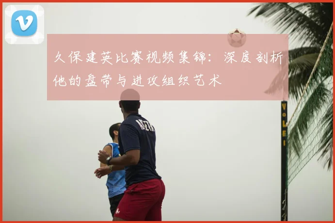 久保建英比赛视频集锦：深度剖析他的盘带与进攻组织艺术
