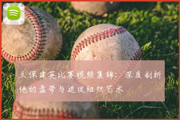 久保建英比赛视频集锦:深度剖析他的盘带与进攻组织艺术