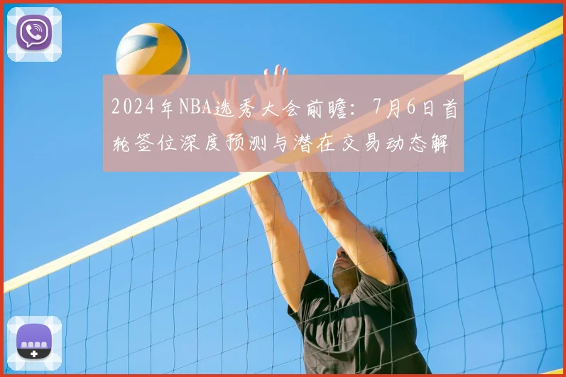 2024年NBA选秀大会前瞻:7月6日首轮签位深度预测与潜在交易动态解析