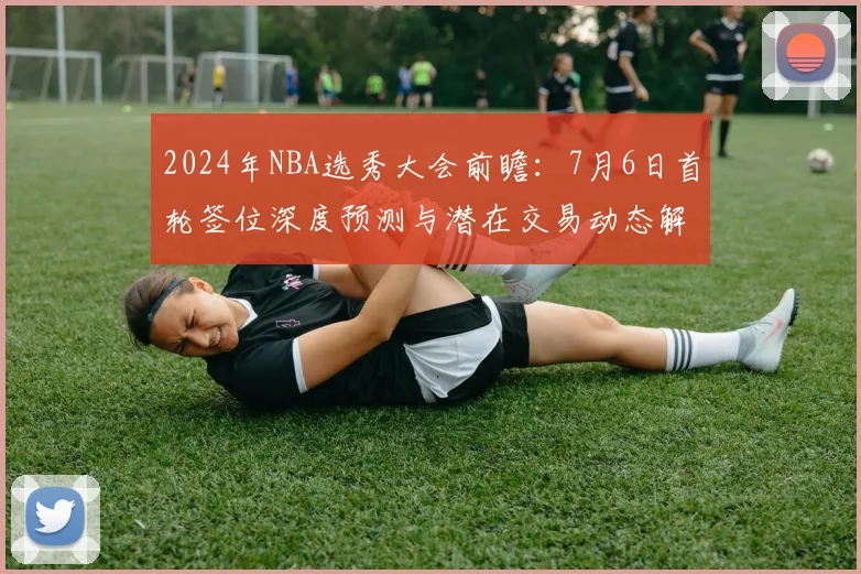 2024年NBA选秀大会前瞻:7月6日首轮签位深度预测与潜在交易动态解析