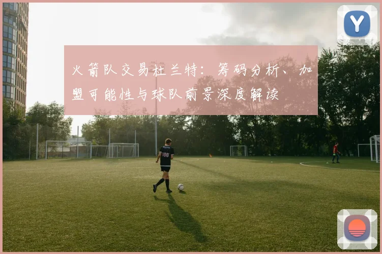 火箭队交易杜兰特：筹码分析、加盟可能性与球队前景深度解读