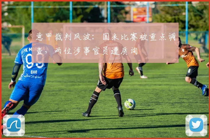 意甲裁判风波：国米比赛被重点调查，两位涉事官员遭质询