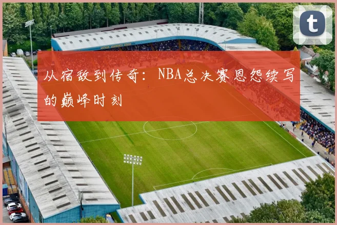 从宿敌到传奇:NBA总决赛恩怨续写的巅峰时刻