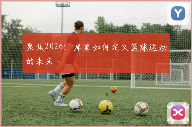 聚焦2026:库里如何定义篮球运动的未来