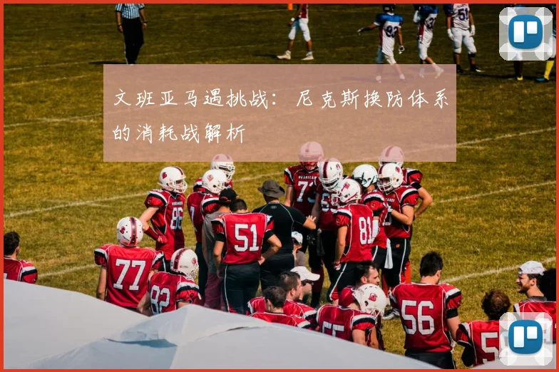 文班亚马遇挑战：尼克斯换防体系的消耗战解析