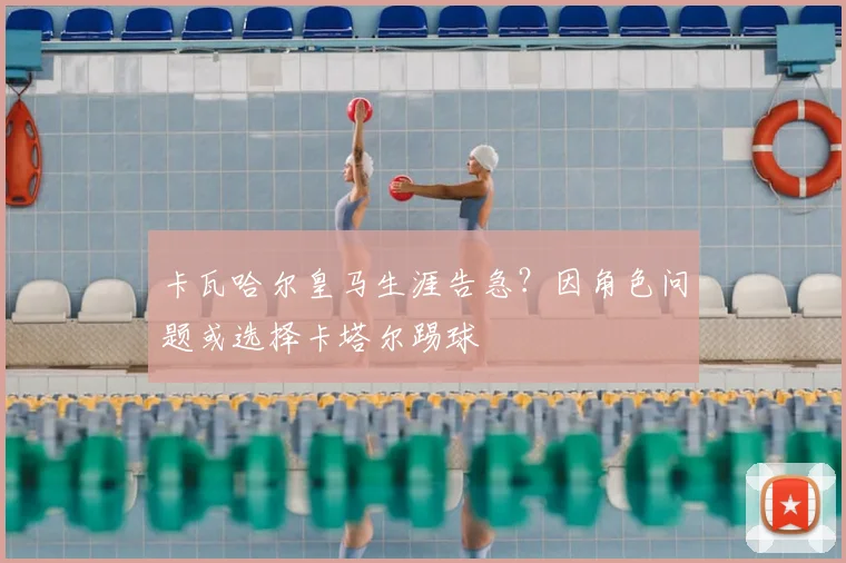 卡瓦哈尔皇马生涯告急?因角色问题或选择卡塔尔踢球