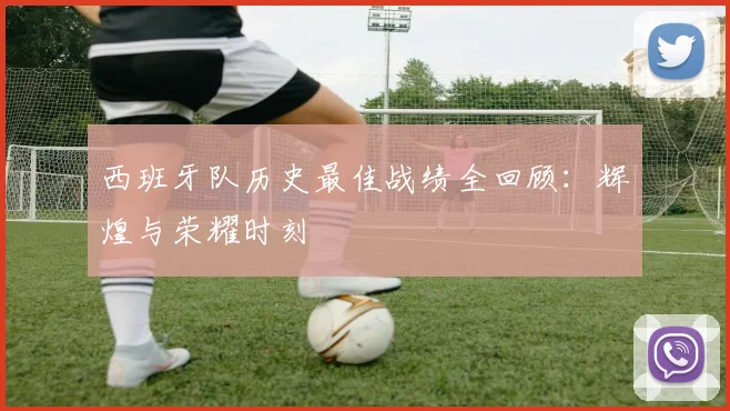 西班牙队历史最佳战绩全回顾：辉煌与荣耀时刻