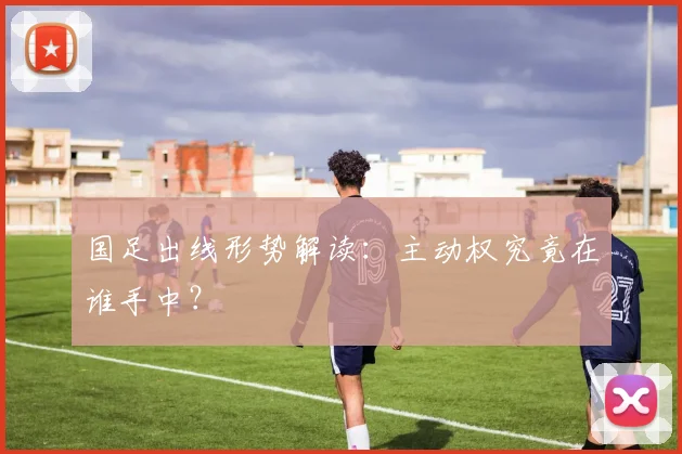 国足出线形势解读：主动权究竟在谁手中？