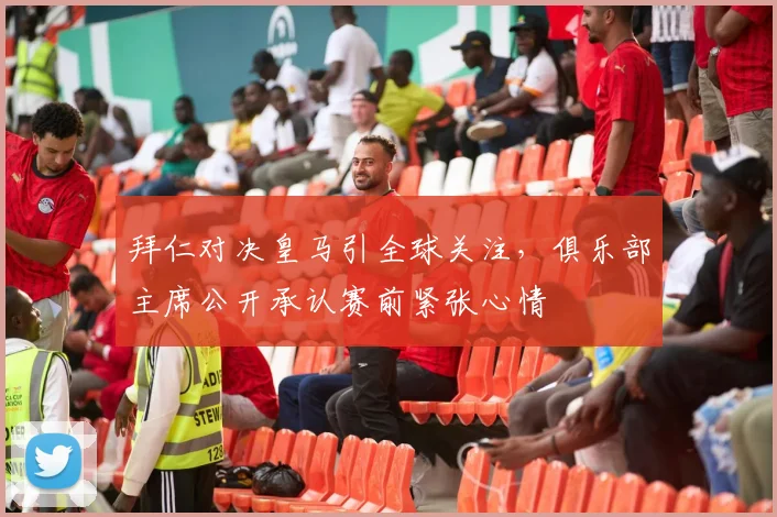 拜仁对决皇马引全球关注，俱乐部主席公开承认赛前紧张心情