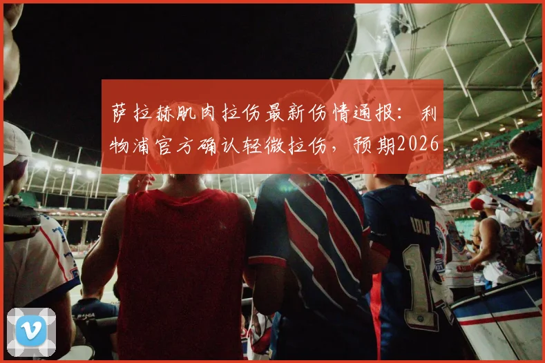 萨拉赫肌肉拉伤最新伤情通报:利物浦官方确认轻微拉伤,预期2026赛季结束前复出,对球队影响几何?