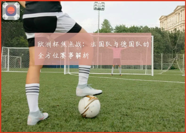 欧洲杯焦点战:法国队与德国队的全方位赛事解析