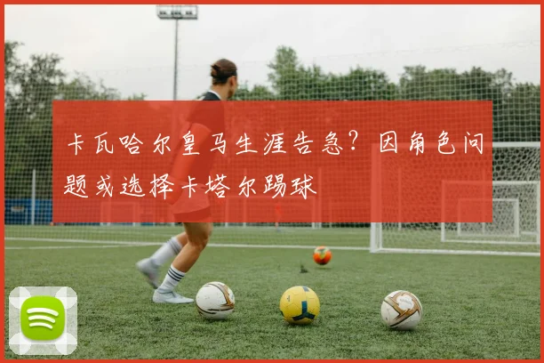 卡瓦哈尔皇马生涯告急?因角色问题或选择卡塔尔踢球