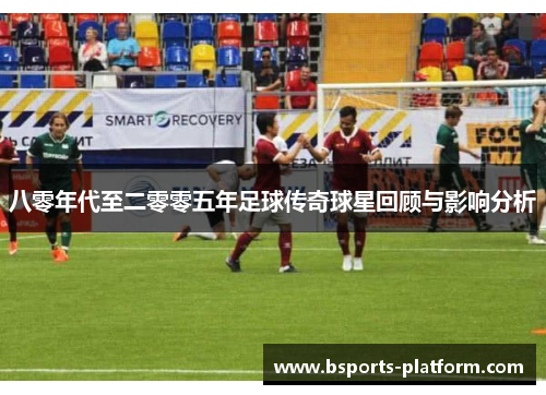 八零年代至二零零五年足球传奇球星回顾与影响分析