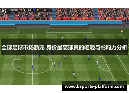 全球足球市场新宠 身价最高球员的崛起与影响力分析